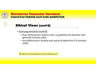 • Consequentialist (cont’d)
• Rule-Utilitarianism: Choose rules, or guidelines for behavior, that
generally increase utility.
• Act-Utilitarianism: Analyze each action to determine if it increases
utility.
Q: What are some problems with act-utilitarianism?
Ethical Views (cont’d)
 