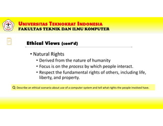 • Natural Rights
• Derived from the nature of humanity
• Focus is on the process by which people interact.
• Respect the fundamental rights of others, including life,
liberty, and property.
Q: Describe an ethical scenario about use of a computer system and tell what rights the people involved have.
Ethical Views (cont’d)
 