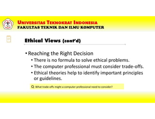 •Reaching the Right Decision
• There is no formula to solve ethical problems.
• The computer professional must consider trade-offs.
• Ethical theories help to identify important principles
or guidelines.
Q: What trade-offs might a computer professional need to consider?
Ethical Views (cont’d)
 