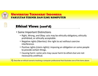 • Some Important Distinctions
• Right, Wrong, and Okay: acts may be ethically obligatory, ethically
prohibited, or ethically acceptable.
• Negative rights (liberties): the right to act without coercive
interference.
• Positive rights (claim-rights): imposing an obligation on some people
to provide certain things.
• Causing harm: some acts may cause harm to others but are not
necessarily unethical.
Q: Describe an ethical scenario involving a computer professional that illustrates one of the items above.Q: Describe an ethical scenario involving a computer professional that illustrates one of the items above.
Ethical Views (cont’d)
 