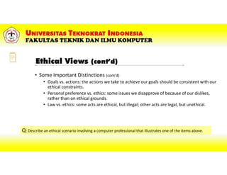 • Some Important Distinctions (cont’d)
• Goals vs. actions: the actions we take to achieve our goals should be consistent with our
ethical constraints.
• Personal preference vs. ethics: some issues we disapprove of because of our dislikes,
rather than on ethical grounds.
• Law vs. ethics: some acts are ethical, but illegal; other acts are legal, but unethical.
Q: Describe an ethical scenario involving a computer professional that illustrates one of the items above.
Ethical Views (cont’d)
 
