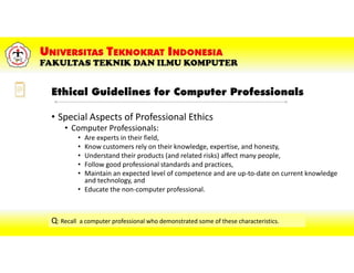 Ethical Guidelines for Computer Professionals
• Special Aspects of Professional Ethics
• Computer Professionals:
• Are experts in their field,
• Know customers rely on their knowledge, expertise, and honesty,
• Understand their products (and related risks) affect many people,
• Follow good professional standards and practices,
• Maintain an expected level of competence and are up-to-date on current knowledge
and technology, and
• Educate the non-computer professional.
Q: Recall a computer professional who demonstrated some of these characteristics.
 