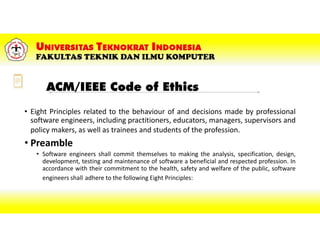 ACM/IEEE Code of Ethics
• Eight Principles related to the behaviour of and decisions made by professional
software engineers, including practitioners, educators, managers, supervisors and
policy makers, as well as trainees and students of the profession.
• Preamble
• Software engineers shall commit themselves to making the analysis, specification, design,
development, testing and maintenance of software a beneficial and respected profession. In
accordance with their commitment to the health, safety and welfare of the public, software
engineers shall adhere to the following Eight Principles:
 