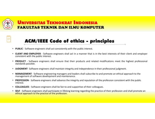 ACM/IEEE Code of ethics - principles
• PUBLIC - Software engineers shall act consistently with the public interest.
• CLIENT AND EMPLOYER - Software engineers shall act in a manner that is in the best interests of their client and employer
consistent with the public interest.
• PRODUCT - Software engineers shall ensure that their products and related modifications meet the highest professional
standards possible.
• JUDGMENT- Software engineers shall maintain integrity and independence in their professional judgment.
• MANAGEMENT - Software engineering managers and leaders shall subscribe to and promote an ethical approach to the
management of software development and maintenance.
• PROFESSION - Software engineers shall advance the integrity and reputation of the profession consistent with the public
interest.
• COLLEAGUES - Software engineers shall be fair to and supportive of their colleagues.
• SELF - Software engineers shall participate in lifelong learning regarding the practice of their profession and shall promote an
ethical approach to the practice of the profession.
 