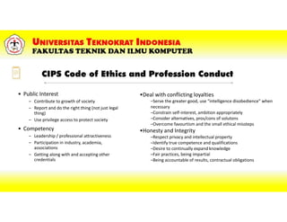 CIPS Code of Ethics and Profession Conduct
• Public Interest
– Contribute to growth of society
– Report and do the right thing (not just legal
thing)
– Use privilege access to protect society
• Competency
– Leadership / professional attractiveness
– Participation in industry, academia,
associations
– Getting along with and accepting other
credentials
•Deal with conflicting loyalties
–Serve the greater good, use “intelligence disobedience” when
necessary
–Constrain self-interest, ambition appropriately
–Consider alternatives, pros/cons of solutons
–Overcome favourtism and the small ethical missteps
•Honesty and Integrity
–Respect privacy and intellectual property
–Identify true competence and qualifications
–Desire to continually expand knowledge
–Fair practices, being impartial
–Being accountable of results, contractual obligations
 
