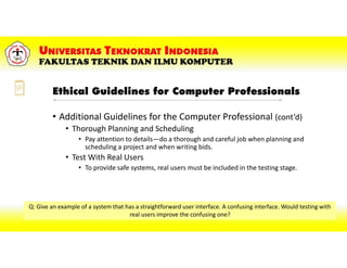 Ethical Guidelines for Computer Professionals
• Additional Guidelines for the Computer Professional (cont’d)
• Thorough Planning and Scheduling
• Pay attention to details—do a thorough and careful job when planning and
scheduling a project and when writing bids.
• Test With Real Users
• To provide safe systems, real users must be included in the testing stage.
Q: Give an example of a system that has a straightforward user interface. A confusing interface. Would testing with
real users improve the confusing one?
 