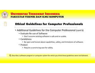 Ethical Guidelines for Computer Professionals
• Additional Guidelines for the Computer Professional (cont’d)
• Evaluate Re-use of Software
• Don’t assume existing software is safe and re-usable.
• Candidness
• Be open and honest about capabilities, safety, and limitations of software.
• Protect
• Require a convincing case for safety.
Q: Describe a software program or computer system for which you think these guidelines were not followed.
 