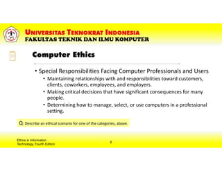 Computer Ethics
Ethics in Information
Technology, Fourth Edition
6
• Special Responsibilities Facing Computer Professionals and Users
• Maintaining relationships with and responsibilities toward customers,
clients, coworkers, employees, and employers.
• Making critical decisions that have significant consequences for many
people.
• Determining how to manage, select, or use computers in a professional
setting.
Q: Describe an ethical scenario for one of the categories, above.
 