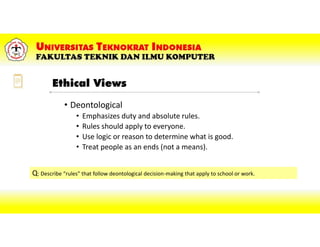 • Deontological
• Emphasizes duty and absolute rules.
• Rules should apply to everyone.
• Use logic or reason to determine what is good.
• Treat people as an ends (not a means).
Ethical Views
Q: Describe “rules” that follow deontological decision-making that apply to school or work.
 