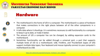 15
 The motherboard is the home of I/O in a computer. The motherboard is a piece of hardware
that makes connections in the right places between all of the other components in a
computer.
 It tells data where it should go. It is sometimes necessary to add functionality to a computer
to keep it up to date, or make it better.
 The amount of I/O a computer has can be changed, by adding expansion cards to the
motherboard.
 Sometimes functionality can be added through a universal port, a port that supports
multiple kinds of I/O to a motherboard. USB, FireWire, and Thunderbolt (types of I/O)
support multiple data types; Your keyboard and mouse typically connect to your computer's
motherboard via USB.
https://en.wikiversity.org/wiki/Computer_hardware_and_software
Hardware
 