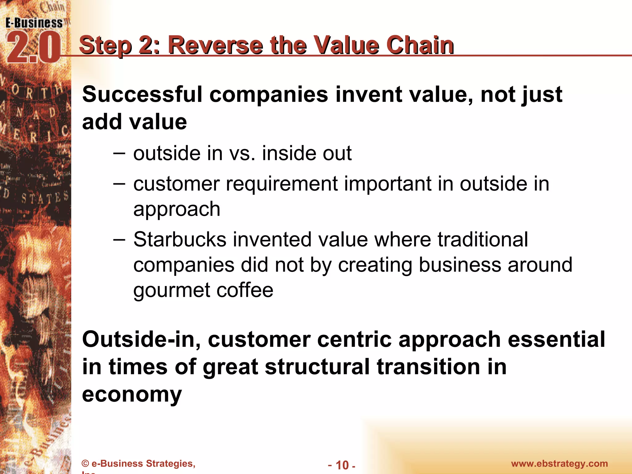 Step 2: Reverse the Value Chain Successful companies invent value, not just add value outside in vs. inside out customer requirement important in outside in approach Starbucks invented value where traditional companies did not by creating business around gourmet coffee Outside-in, customer centric approach essential in times of great structural transition in economy www.ebstrategy.com  - 