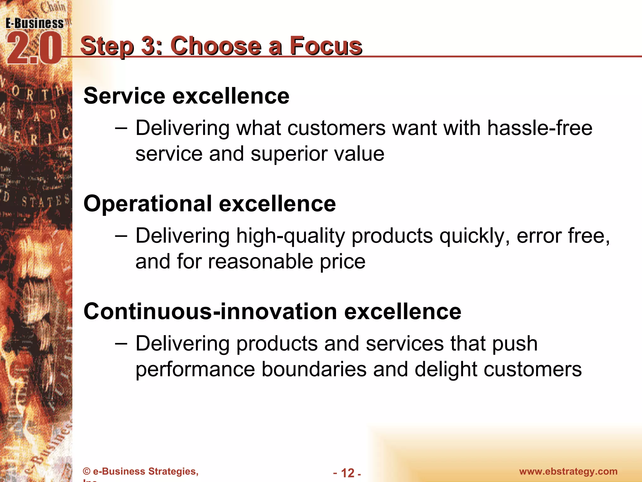 Step 3: Choose a Focus Service excellence Delivering what customers want with hassle-free service and superior value Operational excellence Delivering high-quality products quickly, error free, and for reasonable price Continuous-innovation excellence Delivering products and services that push performance boundaries and delight customers www.ebstrategy.com  - 