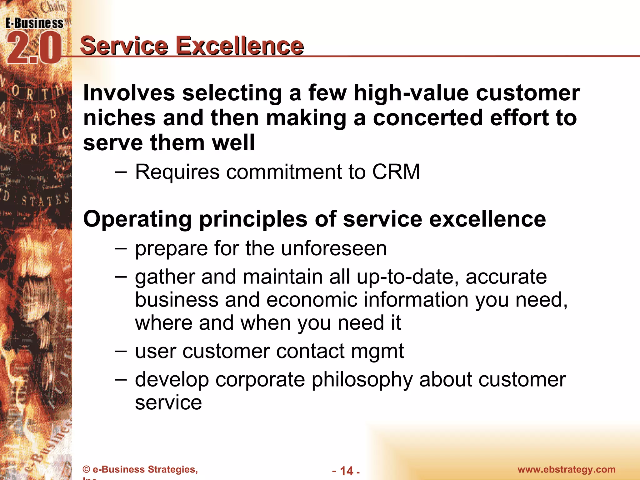 Service Excellence Involves selecting a few high-value customer niches and then making a concerted effort to serve them well Requires commitment to CRM Operating principles of service excellence prepare for the unforeseen gather and maintain all up-to-date, accurate business and economic information you need, where and when you need it user customer contact mgmt develop corporate philosophy about customer service www.ebstrategy.com  - 