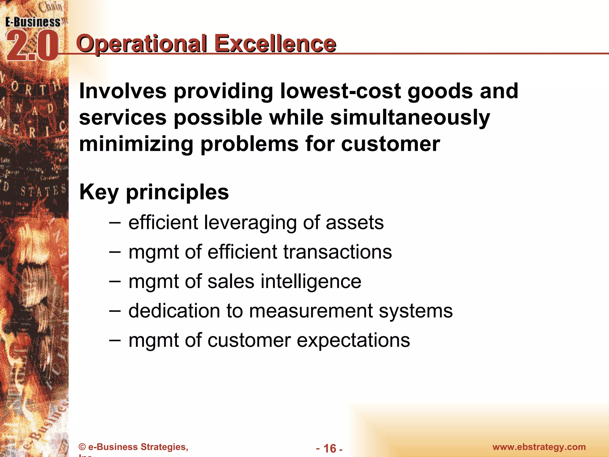 Operational Excellence Involves providing lowest-cost goods and services possible while simultaneously minimizing problems for customer Key principles efficient leveraging of assets mgmt of efficient transactions mgmt of sales intelligence dedication to measurement systems mgmt of customer expectations www.ebstrategy.com  - 
