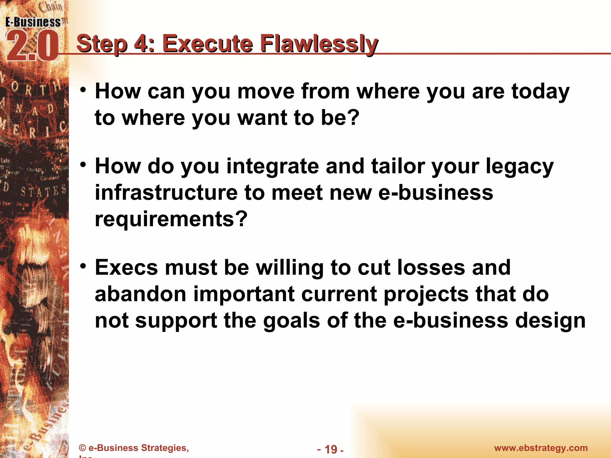 Step 4: Execute Flawlessly How can you move from where you are today to where you want to be? How do you integrate and tailor your legacy infrastructure to meet new e-business requirements? Execs must be willing to cut losses and abandon important current projects that do not support the goals of the e-business design www.ebstrategy.com  - 