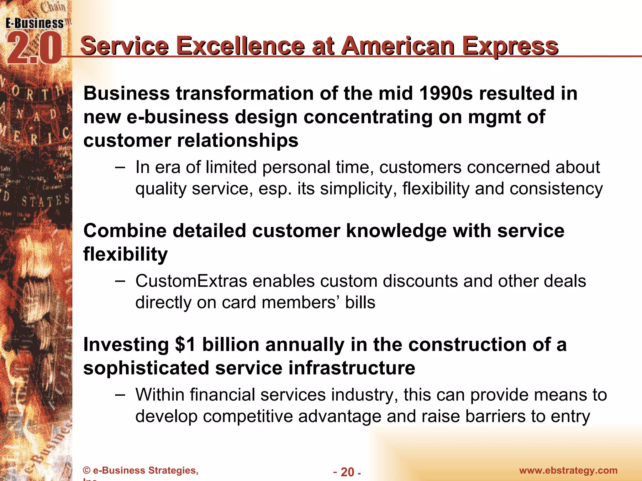 Service Excellence at American Express Business transformation of the mid 1990s resulted in new e-business design concentrating on mgmt of customer relationships In era of limited personal time, customers concerned about quality service, esp. its simplicity, flexibility and consistency Combine detailed customer knowledge with service flexibility CustomExtras enables custom discounts and other deals directly on card members’ bills Investing $1 billion annually in the construction of a sophisticated service infrastructure Within financial services industry, this can provide means to develop competitive advantage and raise barriers to entry www.ebstrategy.com  - 