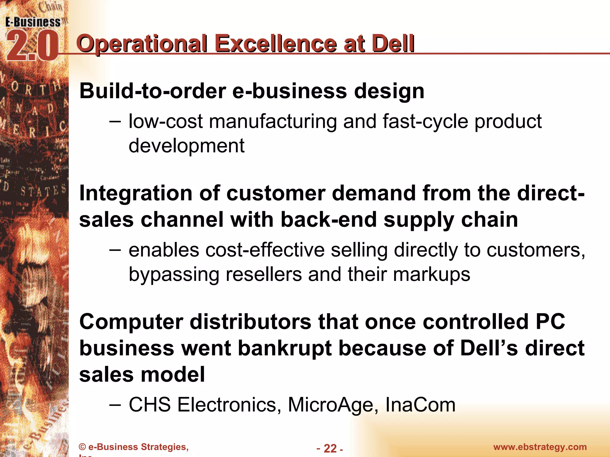Operational Excellence at Dell Build-to-order e-business design low-cost manufacturing and fast-cycle product development Integration of customer demand from the direct-sales channel with back-end supply chain enables cost-effective selling directly to customers, bypassing resellers and their markups Computer distributors that once controlled PC business went bankrupt because of Dell’s direct sales model CHS Electronics, MicroAge, InaCom www.ebstrategy.com  - 