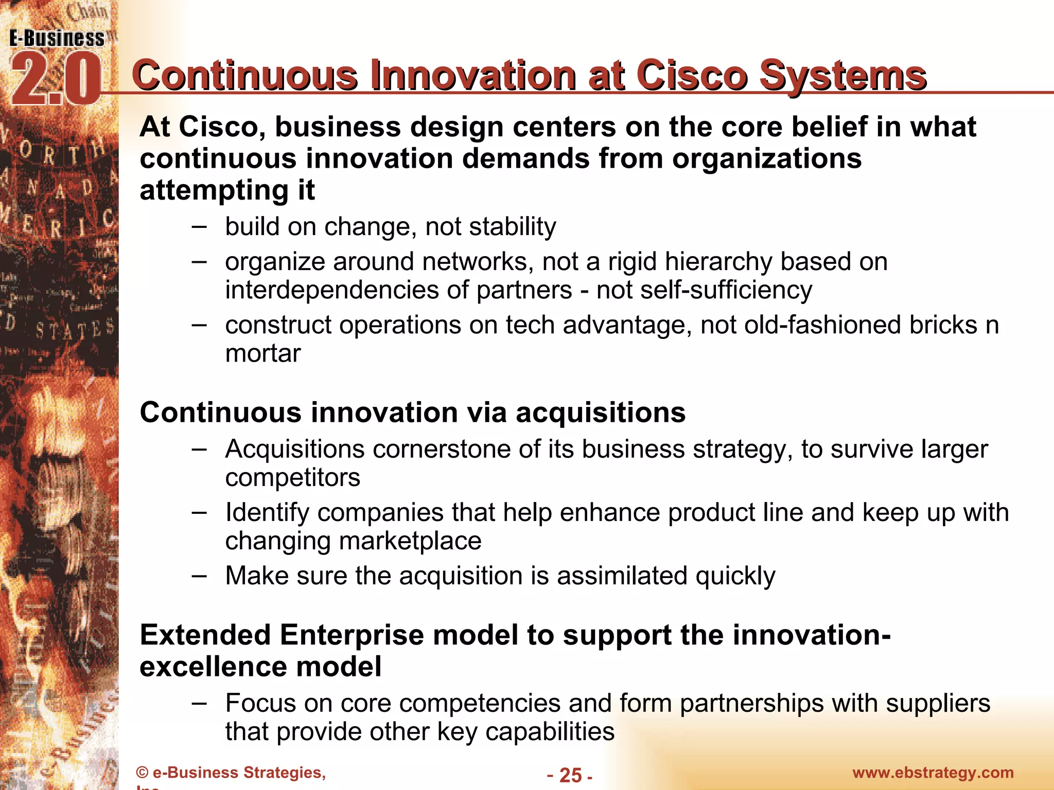 Continuous Innovation at Cisco Systems At Cisco, business design centers on the core belief in what continuous innovation demands from organizations attempting it build on change, not stability organize around networks, not a rigid hierarchy based on interdependencies of partners - not self-sufficiency construct operations on tech advantage, not old-fashioned bricks n mortar Continuous innovation via acquisitions Acquisitions cornerstone of its business strategy, to survive larger competitors Identify companies that help enhance product line and keep up with changing marketplace Make sure the acquisition is assimilated quickly Extended Enterprise model to support the innovation-excellence model Focus on core competencies and form partnerships with suppliers that provide other key capabilities www.ebstrategy.com  - 