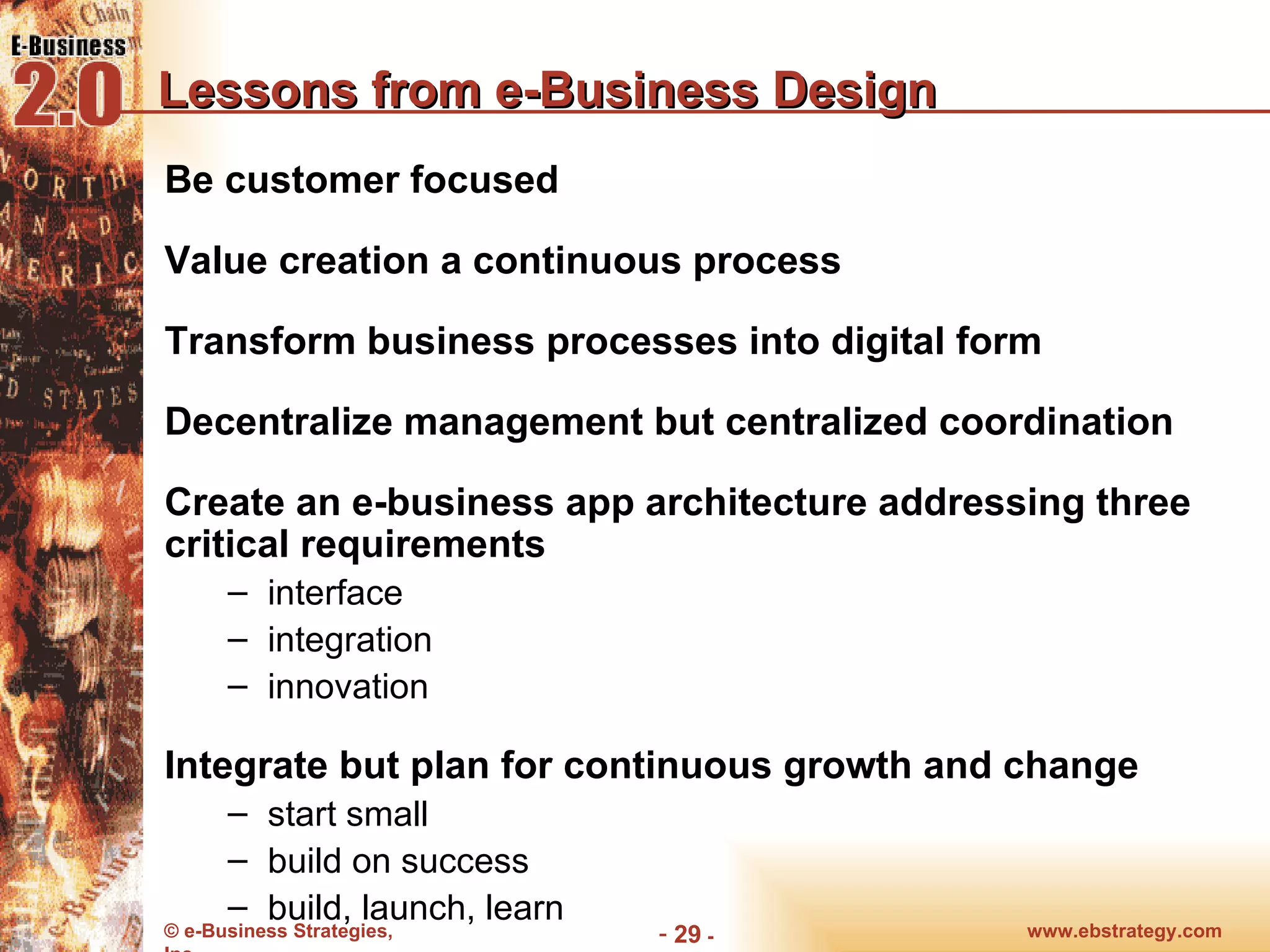 Lessons from e-Business Design Be customer focused Value creation a continuous process Transform business processes into digital form Decentralize management but centralized coordination Create an e-business app architecture addressing three critical requirements interface integration innovation Integrate but plan for continuous growth and change start small build on success build, launch, learn www.ebstrategy.com  - 