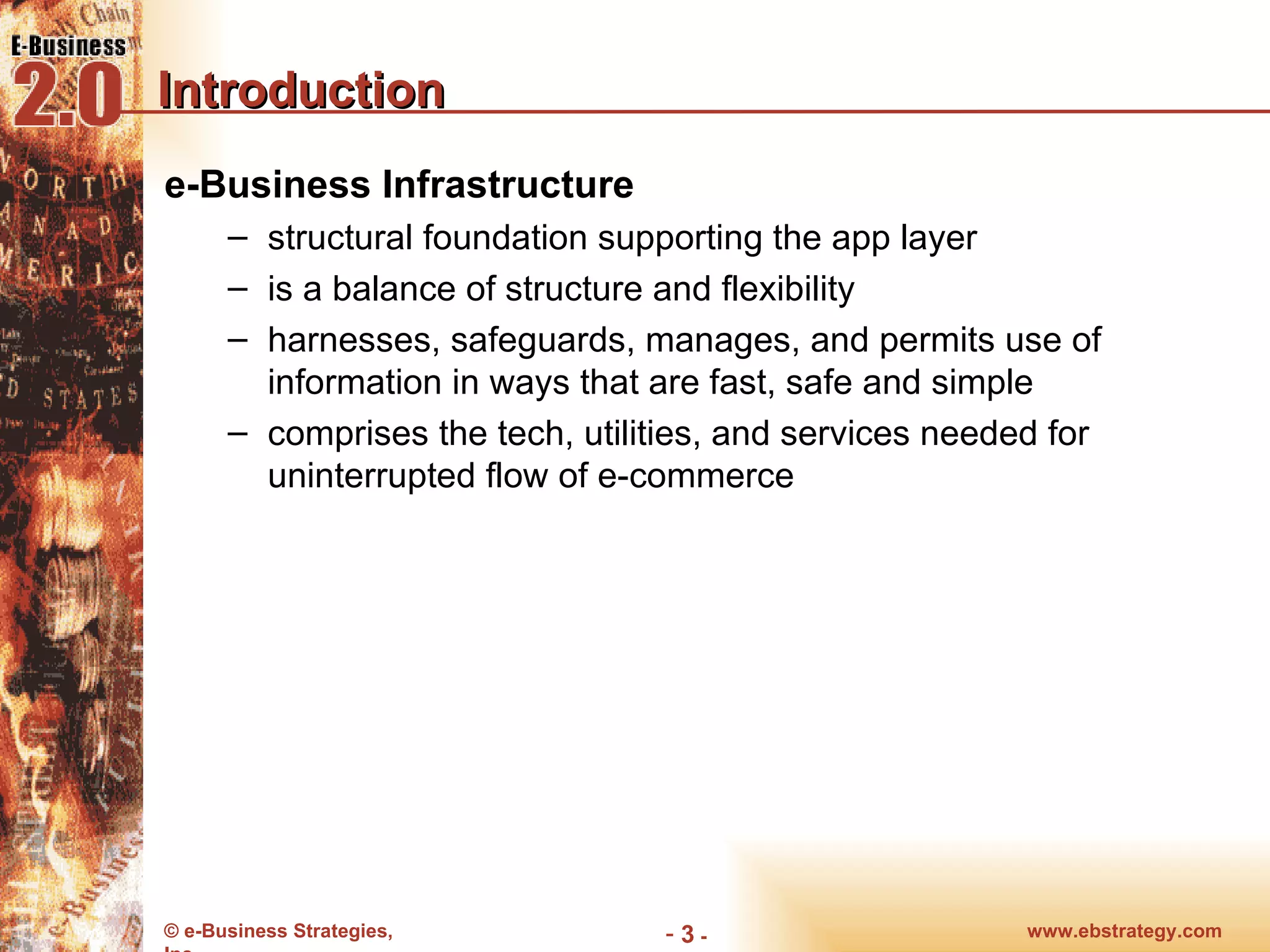 Introduction e-Business Infrastructure structural foundation supporting the app layer is a balance of structure and flexibility harnesses, safeguards, manages, and permits use of information in ways that are fast, safe and simple comprises the tech, utilities, and services needed for uninterrupted flow of e-commerce www.ebstrategy.com  - 