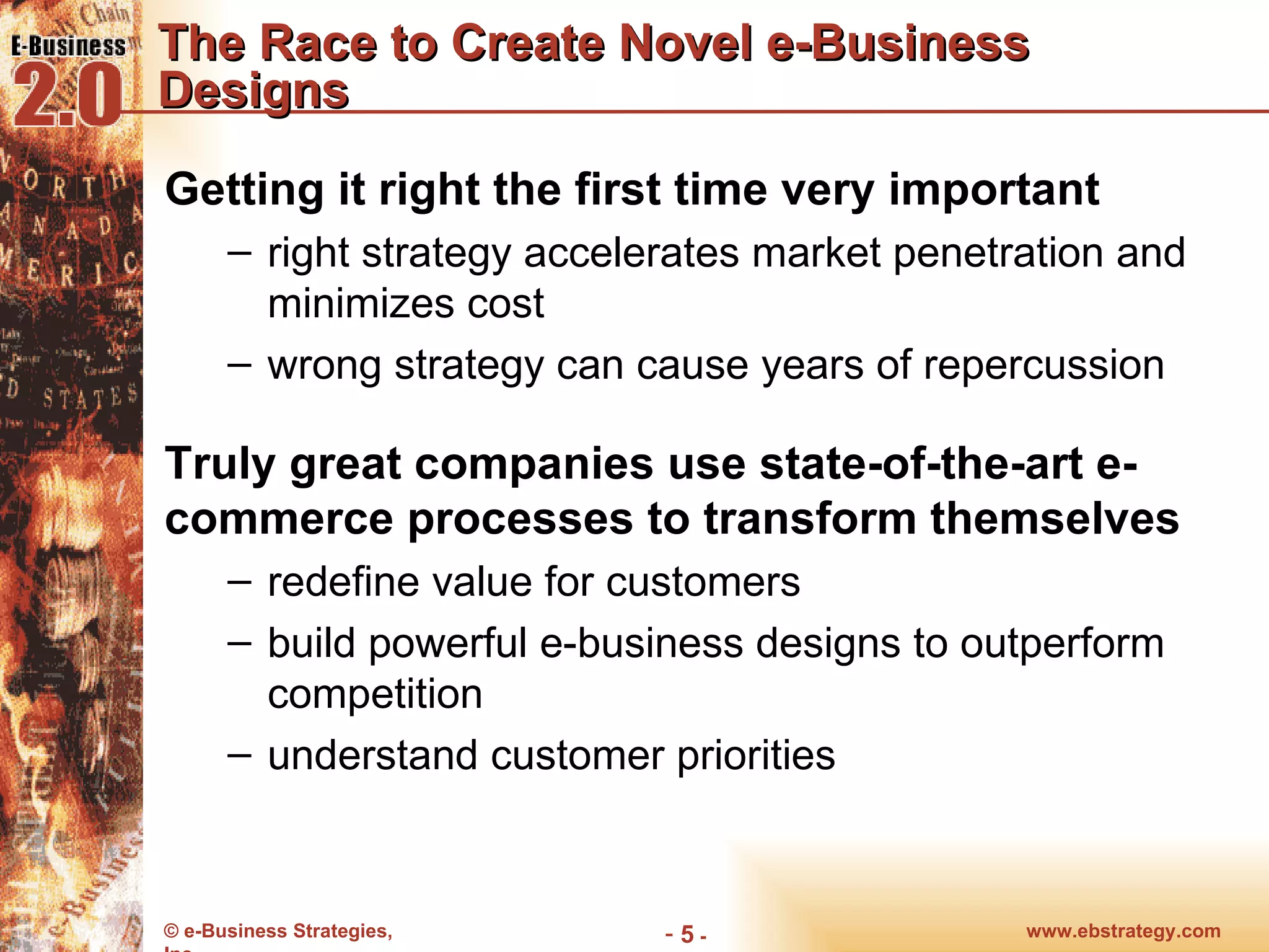The Race to Create Novel e-Business Designs Getting it right the first time very important right strategy accelerates market penetration and minimizes cost wrong strategy can cause years of repercussion Truly great companies use state-of-the-art e-commerce processes to transform themselves redefine value for customers build powerful e-business designs to outperform competition understand customer priorities www.ebstrategy.com  - 
