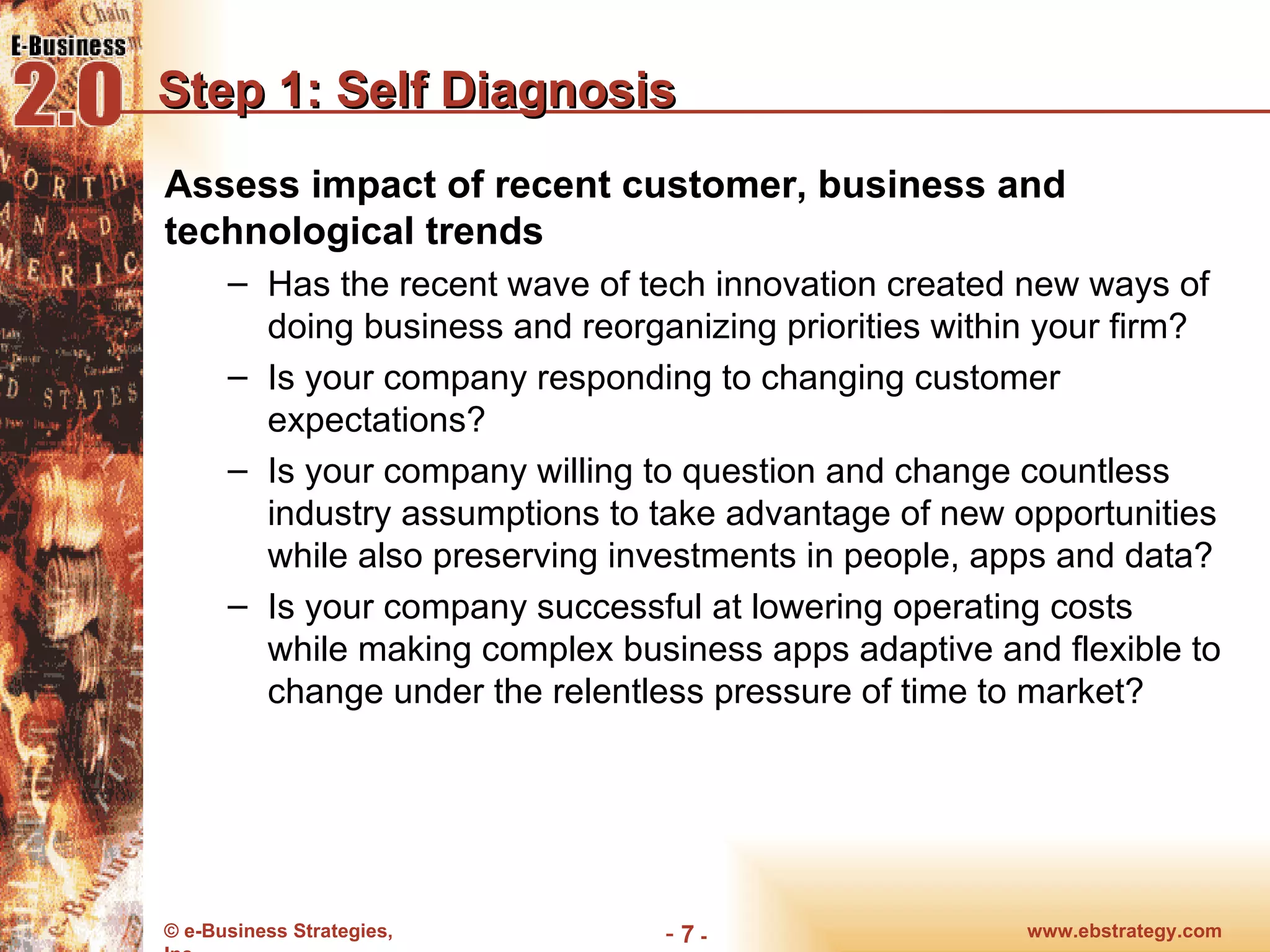 Step 1: Self Diagnosis Assess impact of recent customer, business and technological trends Has the recent wave of tech innovation created new ways of doing business and reorganizing priorities within your firm? Is your company responding to changing customer expectations? Is your company willing to question and change countless industry assumptions to take advantage of new opportunities while also preserving investments in people, apps and data? Is your company successful at lowering operating costs while making complex business apps adaptive and flexible to change under the relentless pressure of time to market? www.ebstrategy.com  - 