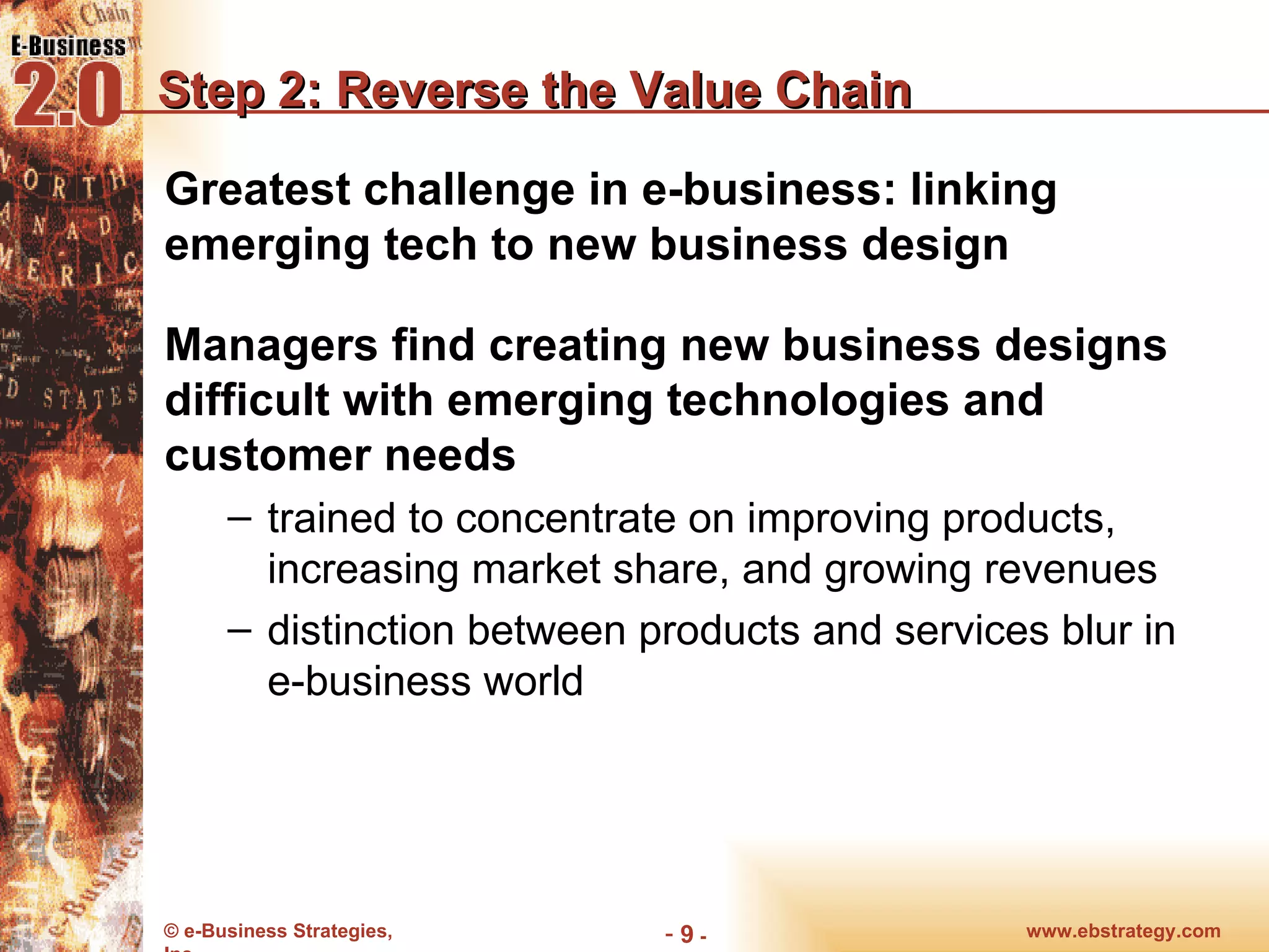 Step 2: Reverse the Value Chain Greatest challenge in e-business: linking emerging tech to new business design Managers find creating new business designs difficult with emerging technologies and customer needs trained to concentrate on improving products, increasing market share, and growing revenues distinction between products and services blur in e-business world www.ebstrategy.com  - 