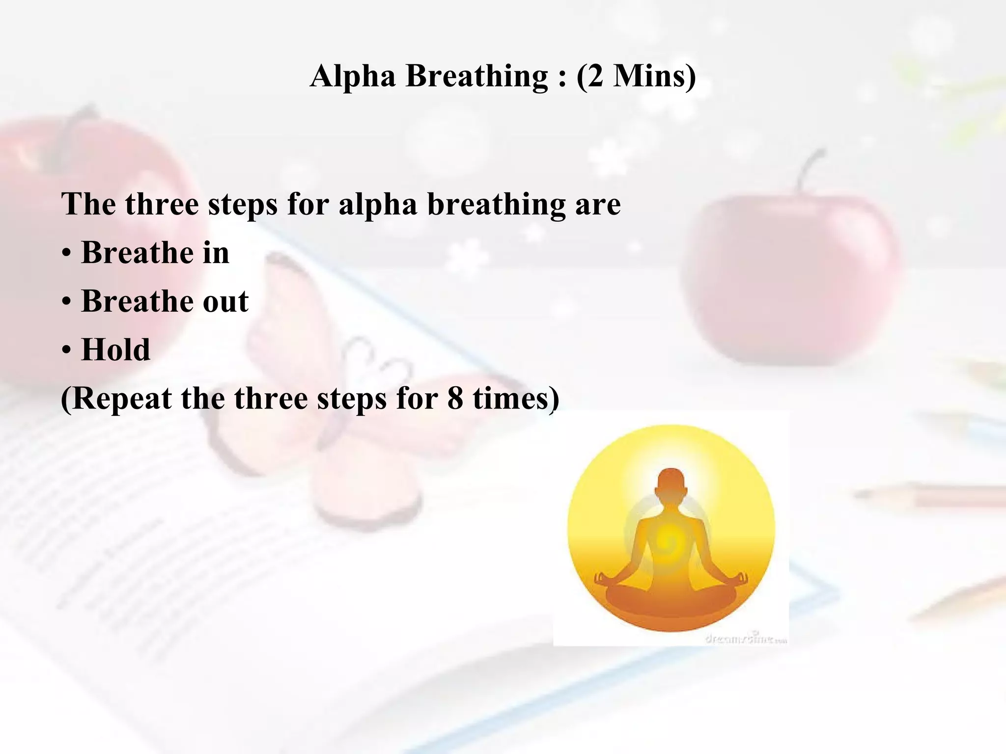 Alpha Breathing : (2 Mins)

The three steps for alpha breathing are
• Breathe in
• Breathe out
• Hold
(Repeat the three steps for 8 times)

 