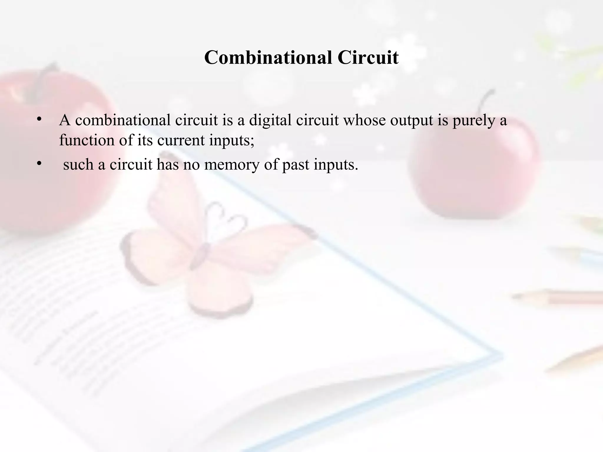 Combinational Circuit
•
•

A combinational circuit is a digital circuit whose output is purely a
function of its current inputs;
such a circuit has no memory of past inputs.

 