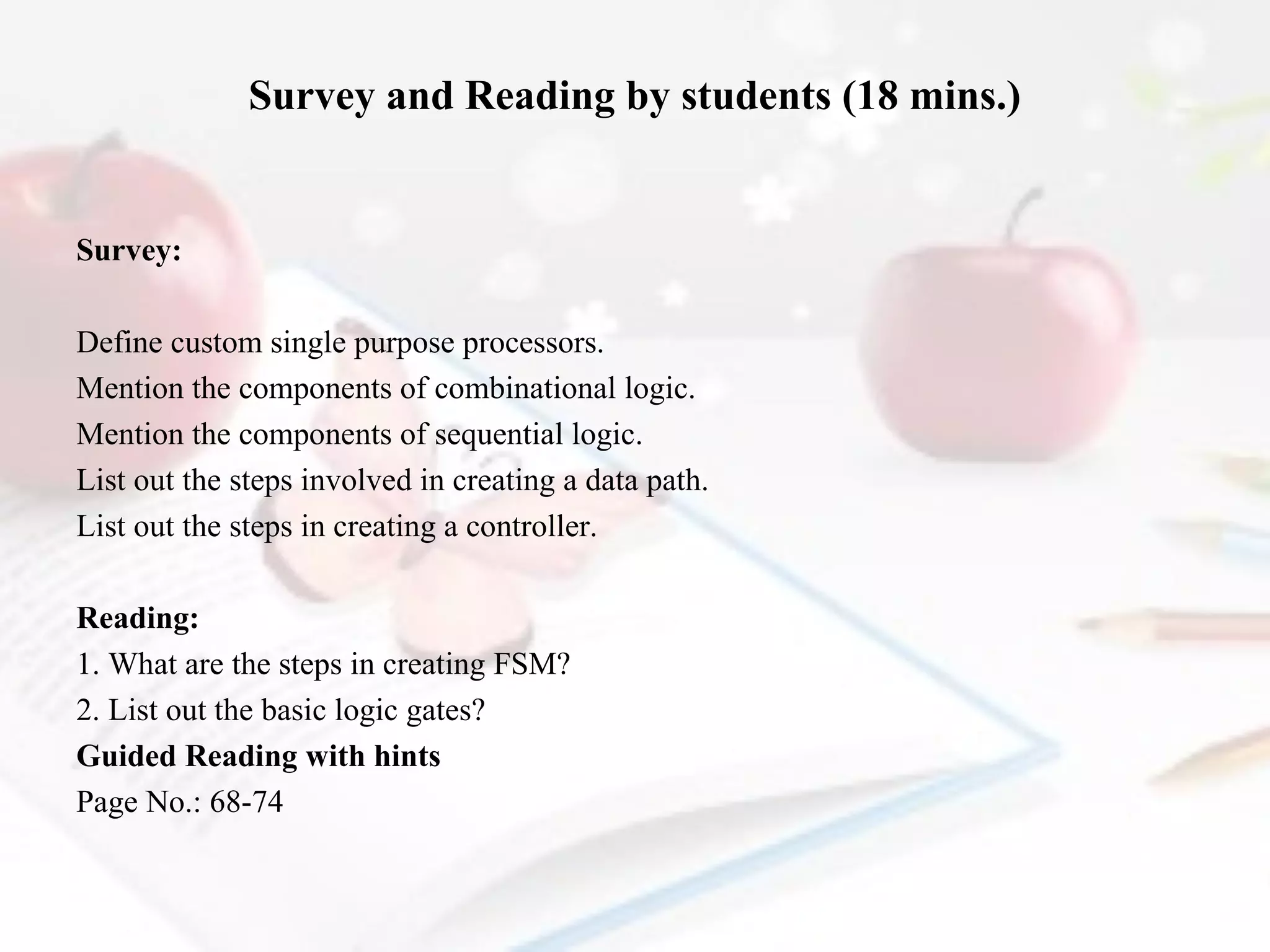 Survey and Reading by students (18 mins.)

Survey:
Define custom single purpose processors.
Mention the components of combinational logic.
Mention the components of sequential logic.
List out the steps involved in creating a data path.
List out the steps in creating a controller.
 
Reading:
1. What are the steps in creating FSM?
2. List out the basic logic gates?
Guided Reading with hints
Page No.: 68-74

 