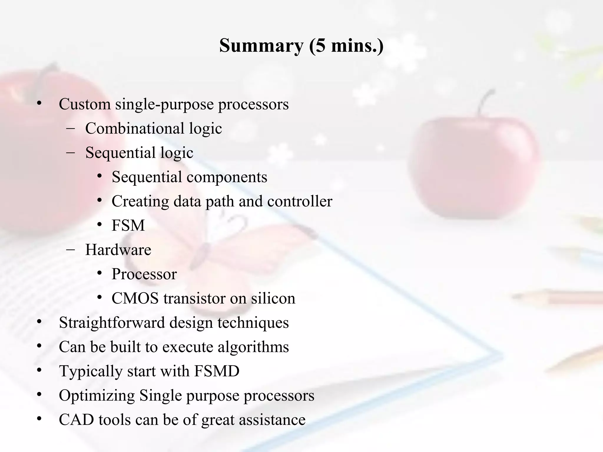 Summary (5 mins.)
•

•
•
•
•
•

Custom single-purpose processors
– Combinational logic
– Sequential logic
• Sequential components
• Creating data path and controller
• FSM
– Hardware
• Processor
• CMOS transistor on silicon
Straightforward design techniques
Can be built to execute algorithms
Typically start with FSMD
Optimizing Single purpose processors
CAD tools can be of great assistance

 