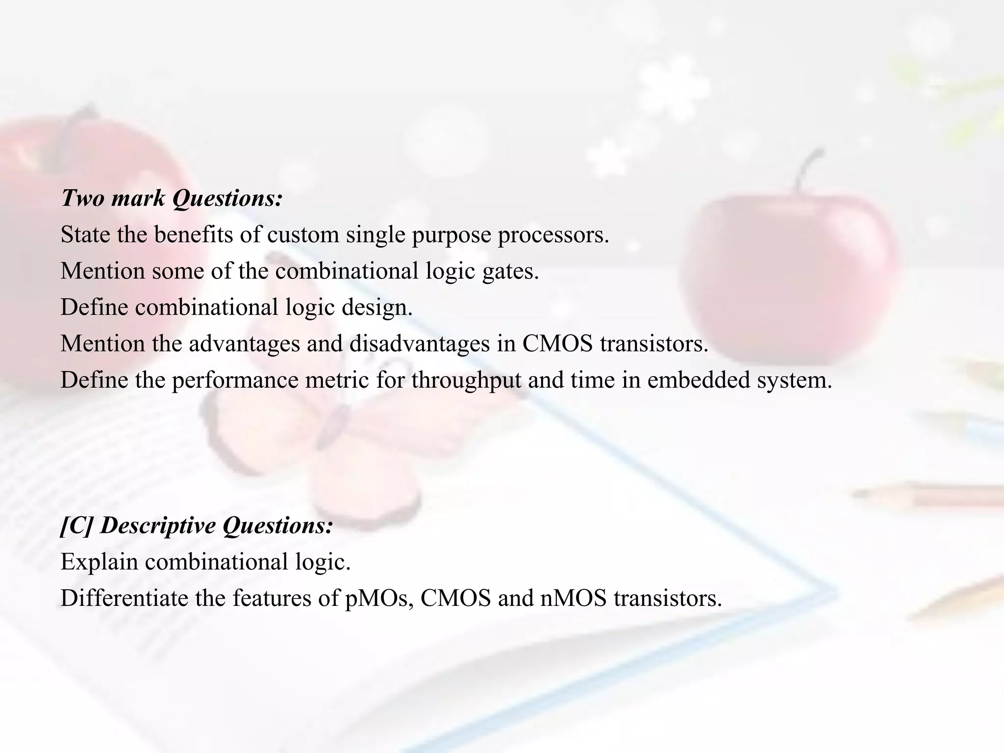 Two mark Questions:
State the benefits of custom single purpose processors.
Mention some of the combinational logic gates.
Define combinational logic design.
Mention the advantages and disadvantages in CMOS transistors.
Define the performance metric for throughput and time in embedded system.

[C] Descriptive Questions:
Explain combinational logic.
Differentiate the features of pMOs, CMOS and nMOS transistors.

 