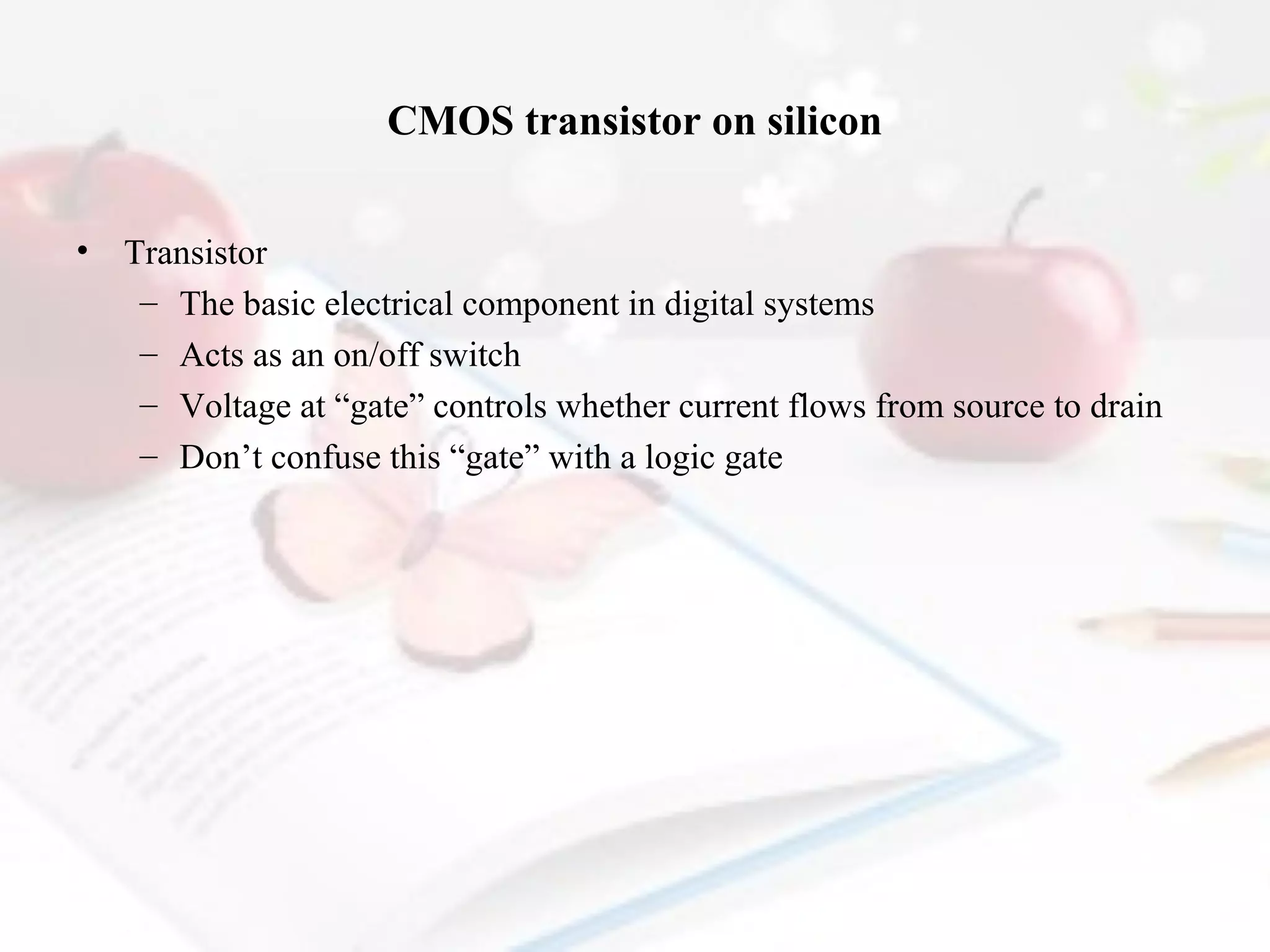 CMOS transistor on silicon
•

Transistor
– The basic electrical component in digital systems
– Acts as an on/off switch
– Voltage at “gate” controls whether current flows from source to drain
– Don’t confuse this “gate” with a logic gate

 