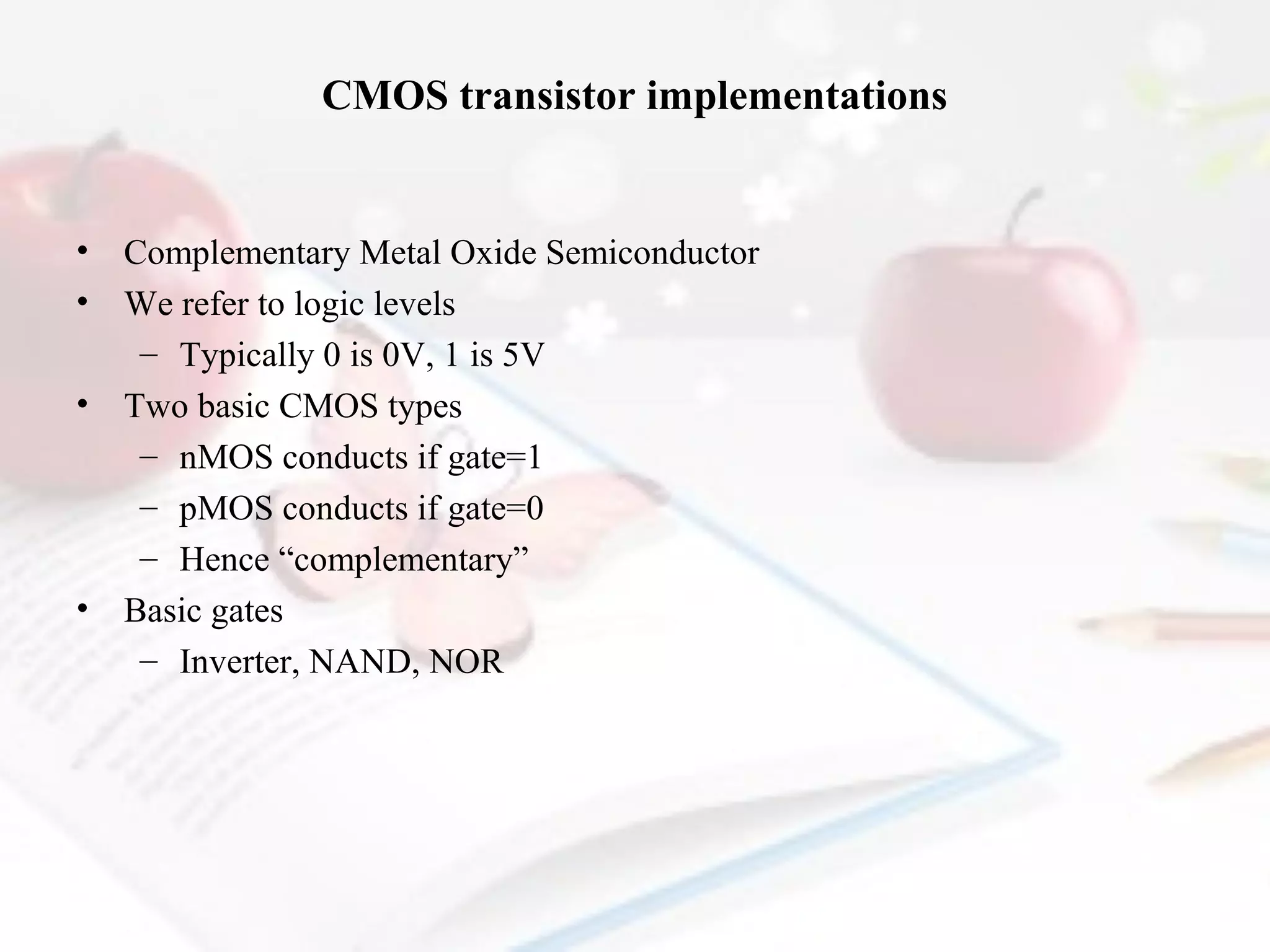 CMOS transistor implementations

•
•
•

•

Complementary Metal Oxide Semiconductor
We refer to logic levels
– Typically 0 is 0V, 1 is 5V
Two basic CMOS types
– nMOS conducts if gate=1
– pMOS conducts if gate=0
– Hence “complementary”
Basic gates
– Inverter, NAND, NOR

 