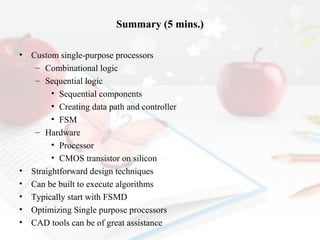 Summary (5 mins.)
•

•
•
•
•
•

Custom single-purpose processors
– Combinational logic
– Sequential logic
• Sequential components
• Creating data path and controller
• FSM
– Hardware
• Processor
• CMOS transistor on silicon
Straightforward design techniques
Can be built to execute algorithms
Typically start with FSMD
Optimizing Single purpose processors
CAD tools can be of great assistance

 