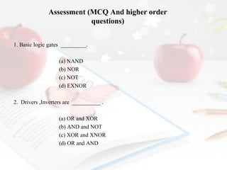 Assessment (MCQ And higher order
questions)
1. Basic logic gates _________.
(a) NAND
(b) NOR
(c) NOT
(d) EXNOR
2. Drivers ,Inverters are __________ .
(a) OR and XOR
(b) AND and NOT
(c) XOR and XNOR
(d) OR and AND

 