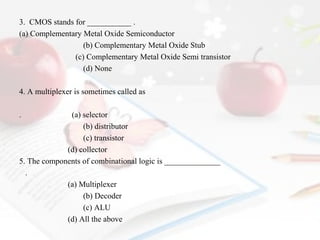 3. CMOS stands for ___________ .
(a) Complementary Metal Oxide Semiconductor
(b) Complementary Metal Oxide Stub
(c) Complementary Metal Oxide Semi transistor
(d) None
4. A multiplexer is sometimes called as
.

(a) selector
(b) distributor
(c) transistor
(d) collector
5. The components of combinational logic is ______________
.
(a) Multiplexer
(b) Decoder
(c) ALU
(d) All the above

 