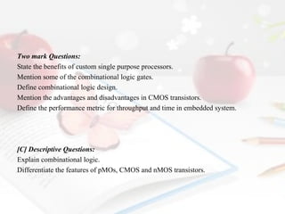 Two mark Questions:
State the benefits of custom single purpose processors.
Mention some of the combinational logic gates.
Define combinational logic design.
Mention the advantages and disadvantages in CMOS transistors.
Define the performance metric for throughput and time in embedded system.

[C] Descriptive Questions:
Explain combinational logic.
Differentiate the features of pMOs, CMOS and nMOS transistors.

 
