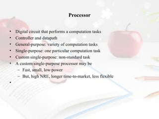 Processor
•
•
•
•
•
•

•

Digital circuit that performs a computation tasks
Controller and datapath
General-purpose: variety of computation tasks
Single-purpose: one particular computation task
Custom single-purpose: non-standard task
A custom single-purpose processor may be
– Fast, small, low power
– But, high NRE, longer time-to-market, less flexible

 