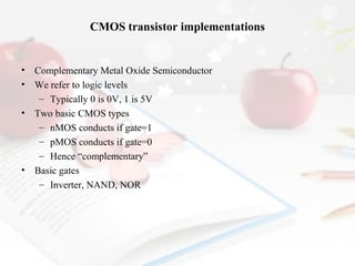 CMOS transistor implementations

•
•
•

•

Complementary Metal Oxide Semiconductor
We refer to logic levels
– Typically 0 is 0V, 1 is 5V
Two basic CMOS types
– nMOS conducts if gate=1
– pMOS conducts if gate=0
– Hence “complementary”
Basic gates
– Inverter, NAND, NOR

 