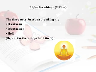 Alpha Breathing : (2 Mins)

The three steps for alpha breathing are
• Breathe in
• Breathe out
• Hold
(Repeat the three steps for 8 times)

 