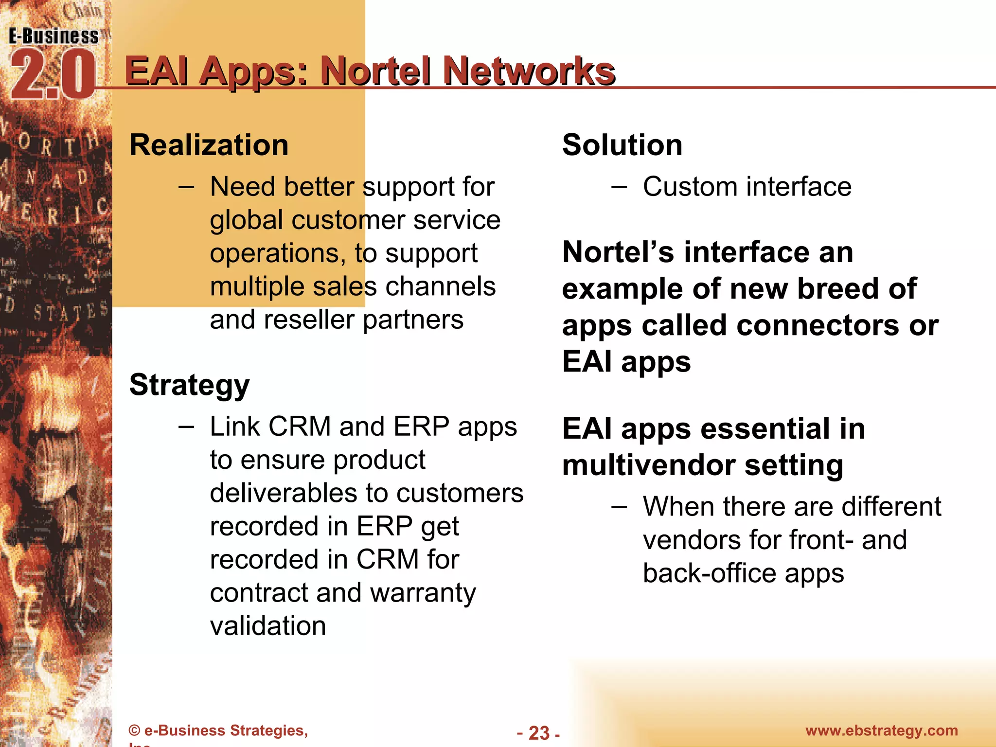 EAI Apps: Nortel Networks Realization Need better support for global customer service operations, to support multiple sales channels and reseller partners Strategy Link CRM and ERP apps to ensure product deliverables to customers recorded in ERP get recorded in CRM for contract and warranty validation Solution Custom interface Nortel’s interface an example of new breed of apps called connectors or EAI apps EAI apps essential in multivendor setting When there are different vendors for front- and back-office apps 