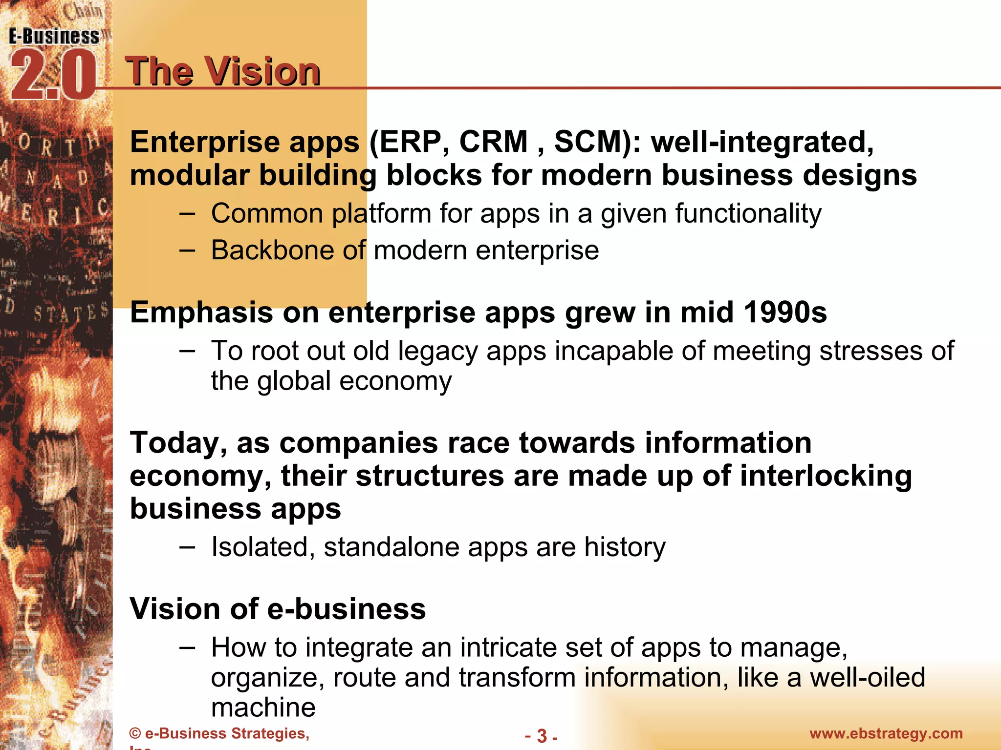 The Vision Enterprise apps (ERP, CRM , SCM): well-integrated, modular building blocks for modern business designs  Common platform for apps in a given functionality Backbone of modern enterprise Emphasis on enterprise apps grew in mid 1990s  To root out old legacy apps incapable of meeting stresses of the global economy Today, as companies race towards information economy, their structures are made up of interlocking business apps Isolated, standalone apps are history Vision of e-business How to integrate an intricate set of apps to manage, organize, route and transform information, like a well-oiled machine 