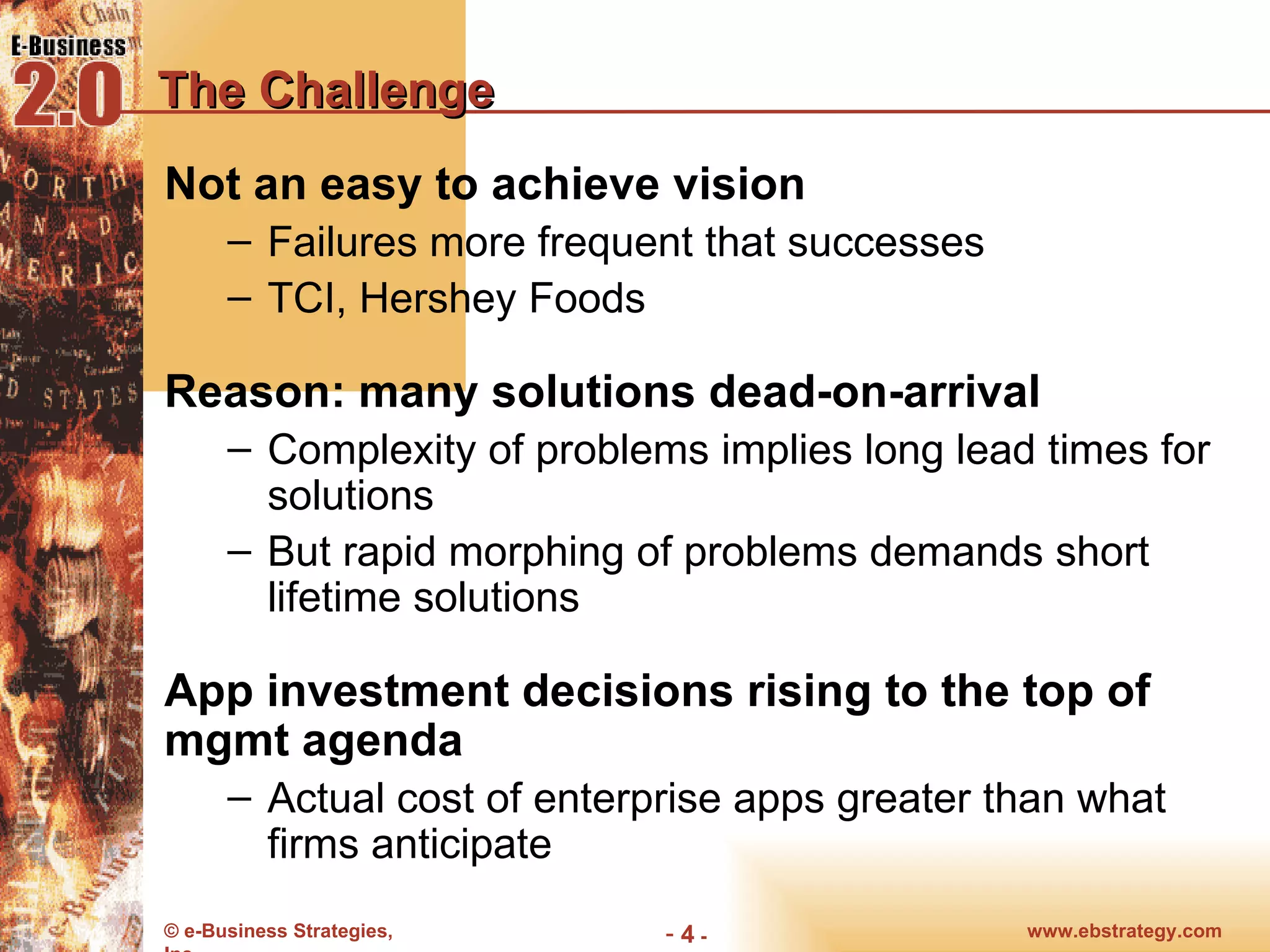 The Challenge Not an easy to achieve vision Failures more frequent that successes TCI, Hershey Foods Reason: many solutions dead-on-arrival Complexity of problems implies long lead times for solutions But rapid morphing of problems demands short lifetime solutions App investment decisions rising to the top of mgmt agenda Actual cost of enterprise apps greater than what firms anticipate 