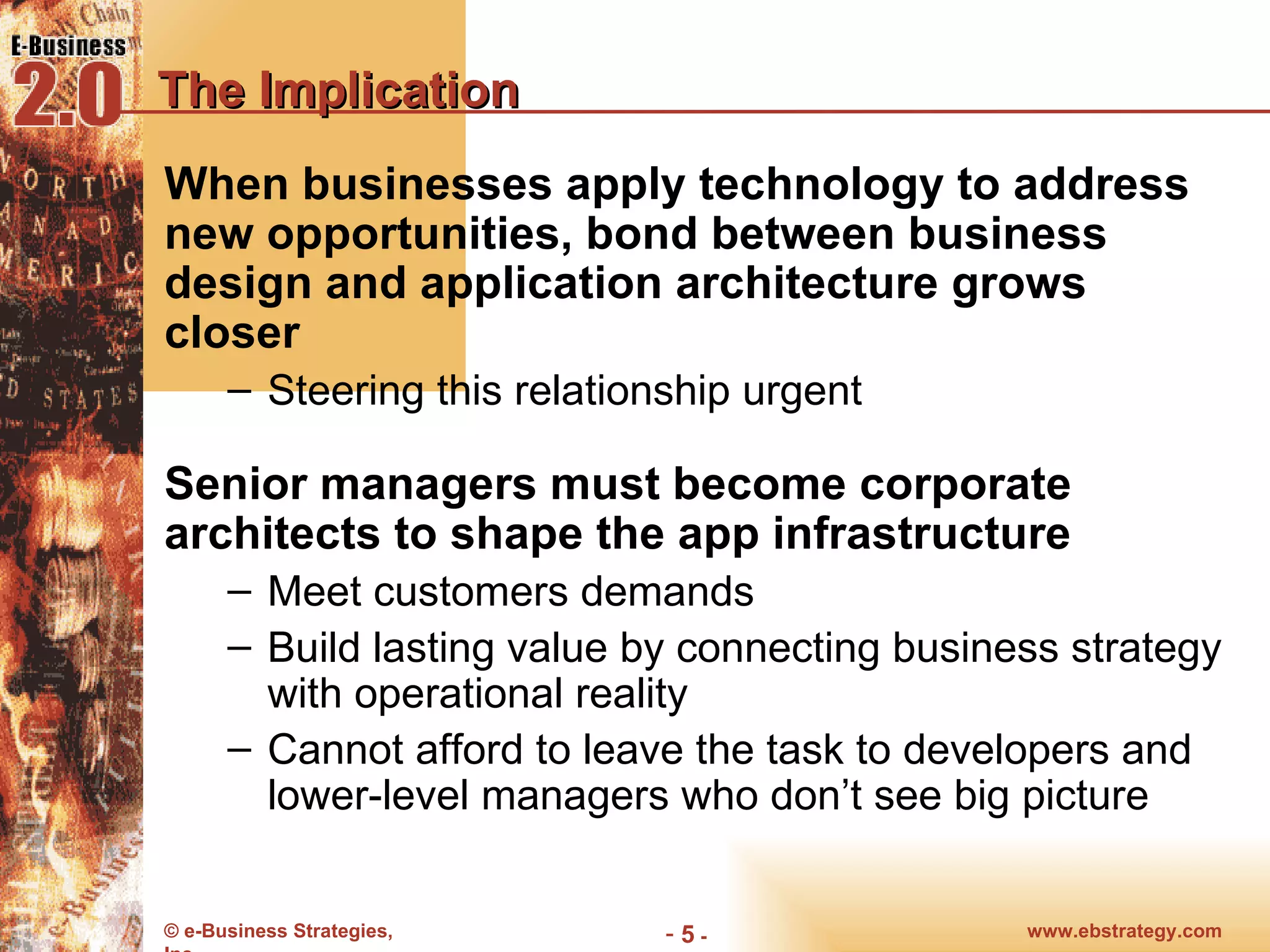 The Implication When businesses apply technology to address new opportunities, bond between business design and application architecture grows closer Steering this relationship urgent Senior managers must become corporate architects to shape the app infrastructure  Meet customers demands Build lasting value by connecting business strategy with operational reality Cannot afford to leave the task to developers and lower-level managers who don’t see big picture 