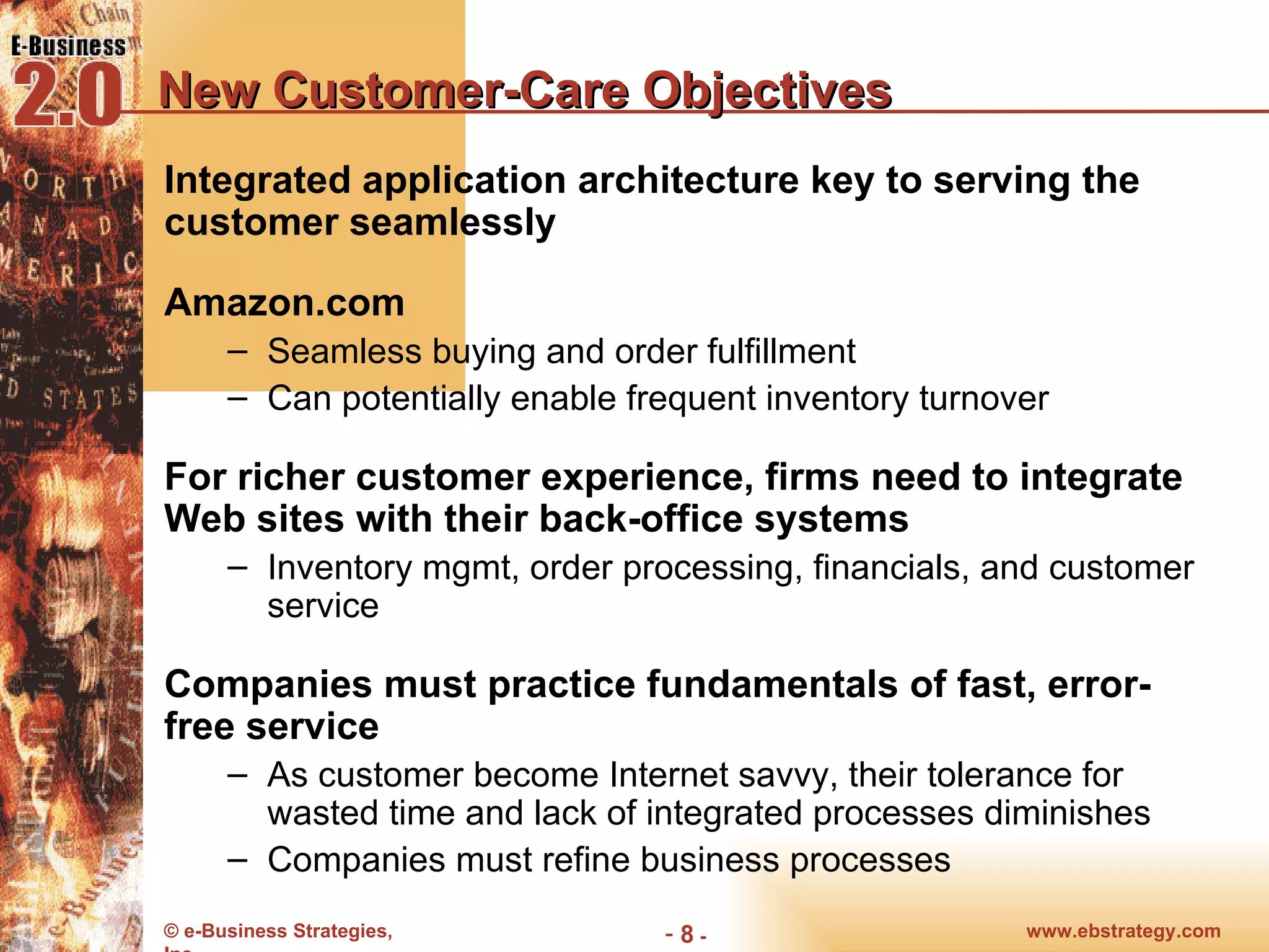 New Customer-Care Objectives Integrated application architecture key to serving the customer seamlessly Amazon.com  Seamless buying and order fulfillment Can potentially enable frequent inventory turnover For richer customer experience, firms need to integrate Web sites with their back-office systems Inventory mgmt, order processing, financials, and customer service Companies must practice fundamentals of fast, error-free service As customer become Internet savvy, their tolerance for wasted time and lack of integrated processes diminishes Companies must refine business processes 