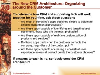 The New CRM Architecture: Organizing around the Customer To determine how CRM and supporting tech will work together for your firm, ask these questions Are most of company’s apps designed simple to automate existing departmental processes? Are these apps capable of identifying and targeting best customers, those who are the most profitable? Are these apps capable of real-time customization of products and services? Do these apps track when the customer contacts the company, regardless of the contact point? Are these apps capable of creating a consistent user experience across all contact points the customer chooses? If answers to each is no, seriously consider CRM architecture 
