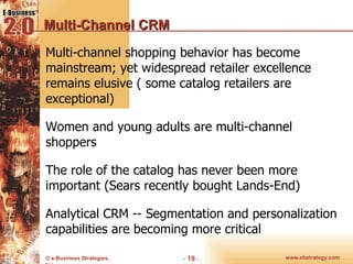 Multi-Channel CRM Multi-channel shopping behavior has become mainstream; yet widespread retailer excellence remains elusive ( some catalog retailers are exceptional) Women and young adults are multi-channel shoppers The role of the catalog has never been more important (Sears recently bought Lands-End) Analytical CRM -- Segmentation and personalization capabilities are becoming more critical  