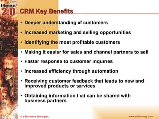 CRM Key Benefits Deeper understanding of customers  Increased marketing and selling opportunities  Identifying the most profitable customers  Making it easier for sales and channel partners to sell Faster response to customer inquiries  Increased efficiency through automation  Receiving customer feedback that leads to new and improved products or services  Obtaining information that can be shared with business partners 