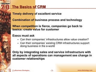 The Basics of CRM Timely delivery of excellent service Combination of business process and technology When competition is fierce, companies go back to basics: create value for customer Execs must ask Can their companies’ infrastructures allow value creation? Can their companies’ existing CRM infrastructures support doing business in the e-world Only by integrating sales and service infrastructure with all aspects of operations can management see change in customer relationships 